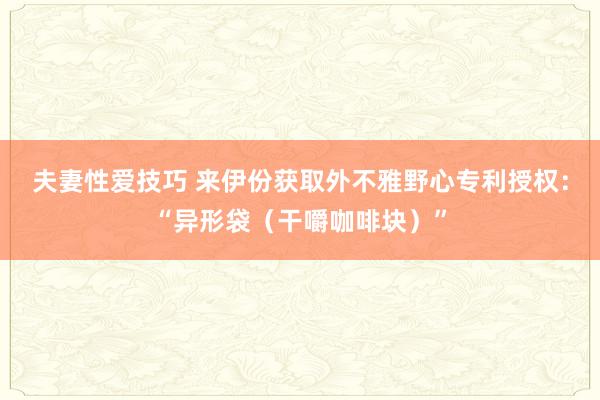 夫妻性爱技巧 来伊份获取外不雅野心专利授权：“异形袋（干嚼咖啡块）”
