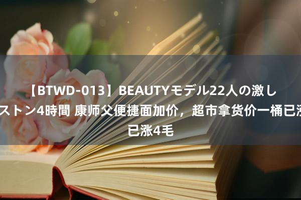 【BTWD-013】BEAUTYモデル22人の激しいピストン4時間 康师父便捷面加价，超市拿货价一桶已涨4毛