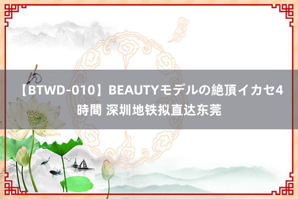 【BTWD-010】BEAUTYモデルの絶頂イカセ4時間 深圳地铁拟直达东莞
