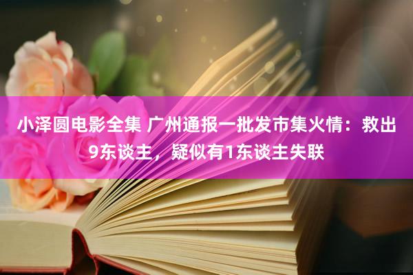 小泽圆电影全集 广州通报一批发市集火情：救出9东谈主，疑似有1东谈主失联