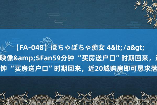 【FA-048】ぽちゃぽちゃ痴女 4</a>2005-09-04クリスタル映像&$Fan59分钟 “买房送户口”时期回来，近20城购房即可恳求落户