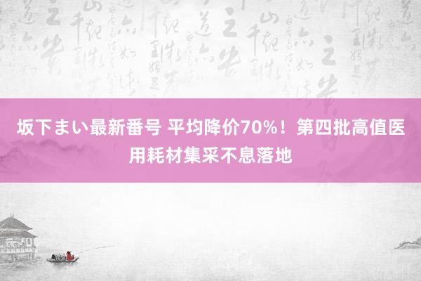 坂下まい最新番号 平均降价70%！第四批高值医用耗材集采不息落地