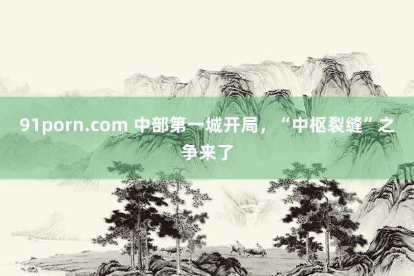 91porn.com 中部第一城开局，“中枢裂缝”之争来了