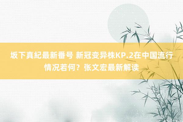 坂下真紀最新番号 新冠变异株KP.2在中国流行情况若何？张文宏最新解读