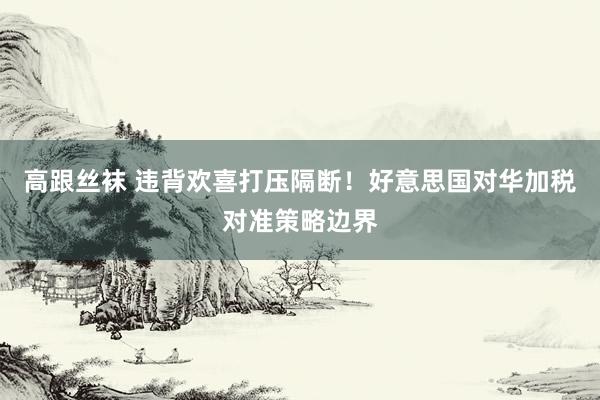 高跟丝袜 违背欢喜打压隔断！好意思国对华加税对准策略边界