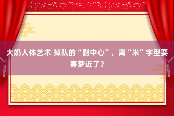 大奶人体艺术 掉队的“副中心”，离“米”字型要害梦近了？