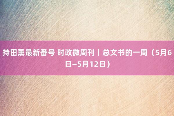 持田薫最新番号 时政微周刊丨总文书的一周（5月6日—5月12日）