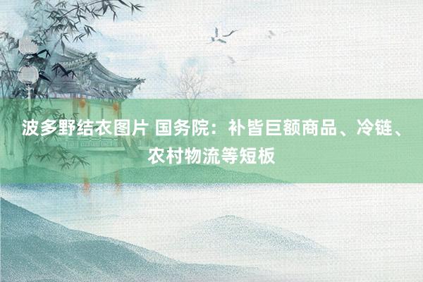 波多野结衣图片 国务院：补皆巨额商品、冷链、农村物流等短板