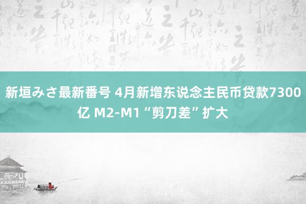 新垣みさ最新番号 4月新增东说念主民币贷款7300亿 M2-M1“剪刀差”扩大