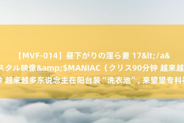 【MVF-014】昼下がりの淫ら妻 17</a>2005-06-17クリスタル映像&$MANIAC（クリス90分钟 越来越多东说念主在阳台装“洗衣池”, 来望望专科视角下的实用性与考量!