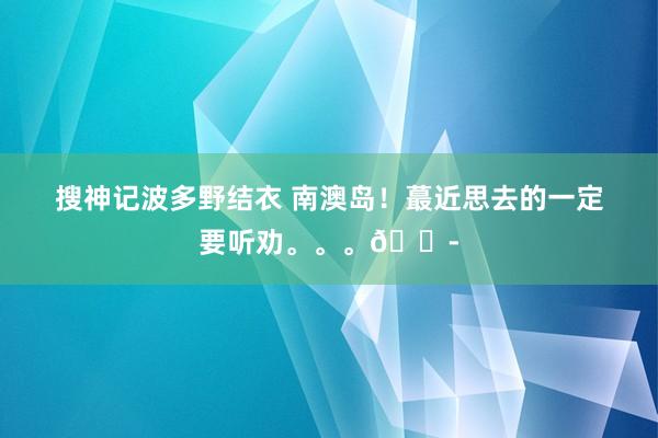 搜神记波多野结衣 南澳岛!蕞近思去的一定要听劝。。。?
