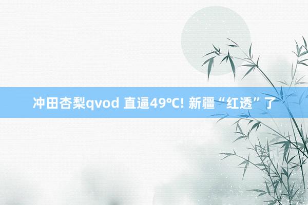 冲田杏梨qvod 直逼49℃! 新疆“红透”了