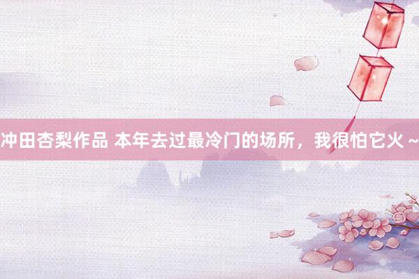 冲田杏梨作品 本年去过最冷门的场所，我很怕它火～