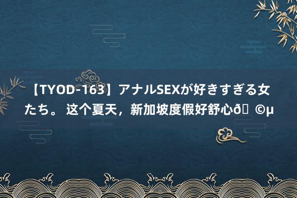 【TYOD-163】アナルSEXが好きすぎる女たち。 这个夏天，新加坡度假好舒心?