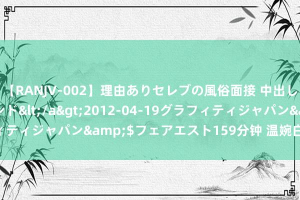 【RANJV-002】理由ありセレブの風俗面接 中出しできる人妻ソープランド</a>2012-04-19グラフィティジャパン&$フェアエスト159分钟 温婉白蟾光即视感✨