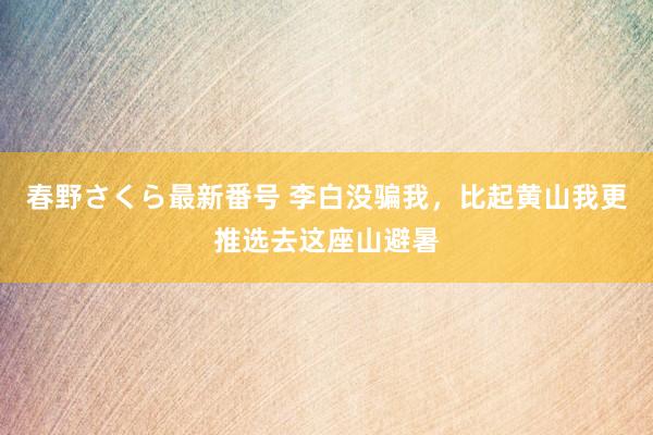 春野さくら最新番号 李白没骗我，比起黄山我更推选去这座山避暑