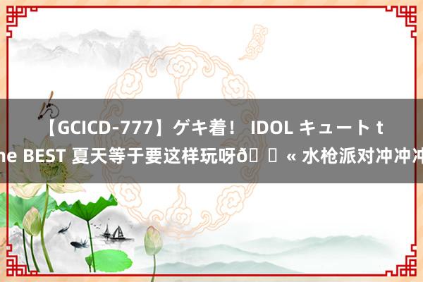 【GCICD-777】ゲキ着! IDOL キュート the BEST 夏天等于要这样玩呀? 水枪派对冲冲冲