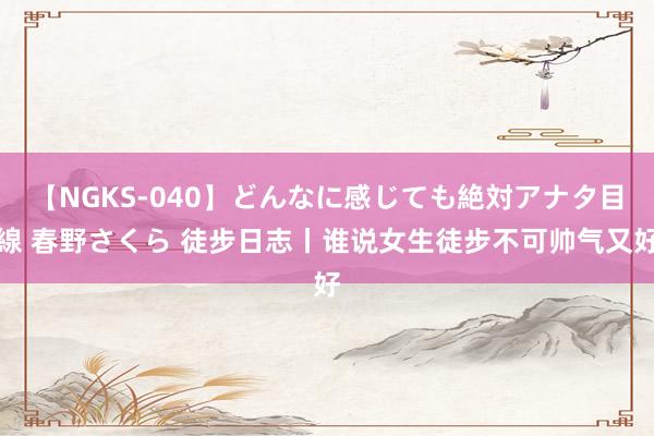 【NGKS-040】どんなに感じても絶対アナタ目線 春野さくら 徒步日志丨谁说女生徒步不可帅气又好