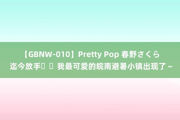 【GBNW-010】Pretty Pop 春野さくら 迄今放手❗️我最可爱的皖南避暑小镇出现了～