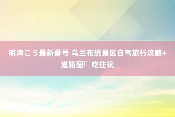 明海こう最新番号 乌兰布统景区自驾旅行攻略+道路图✨吃住玩