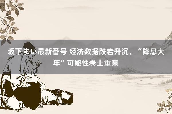 坂下まい最新番号 经济数据跌宕升沉，“降息大年”可能性卷土重来