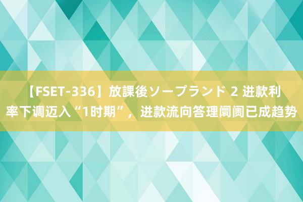 【FSET-336】放課後ソープランド 2 进款利率下调迈入“1时期”，进款流向答理阛阓已成趋势