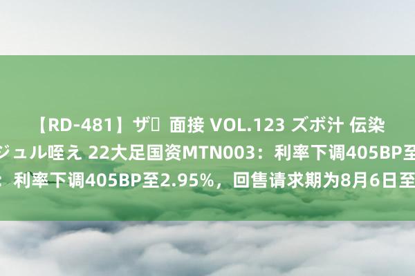 【RD-481】ザ・面接 VOL.123 ズボ汁 伝染 逆面接 上品なおクチでジュル咥え 22大足国资MTN003：利率下调405BP至2.95%，回售请求期为8月6日至12日
