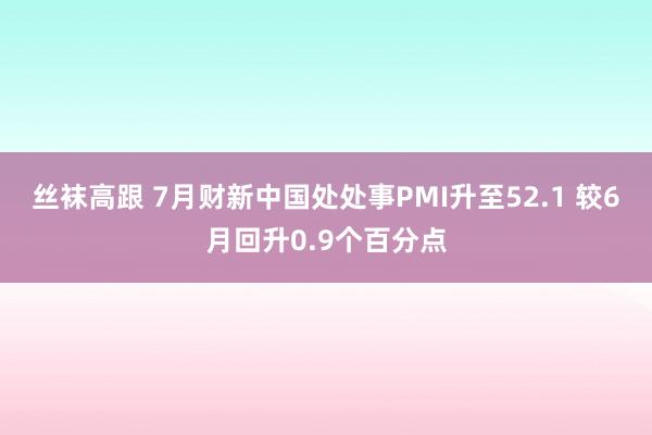 丝袜高跟 7月财新中国处处事PMI升至52.1 较6月回升0.9个百分点