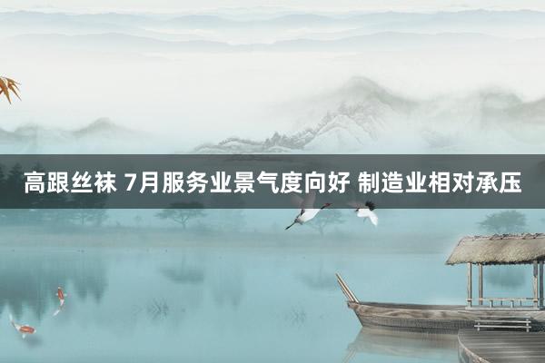 高跟丝袜 7月服务业景气度向好 制造业相对承压