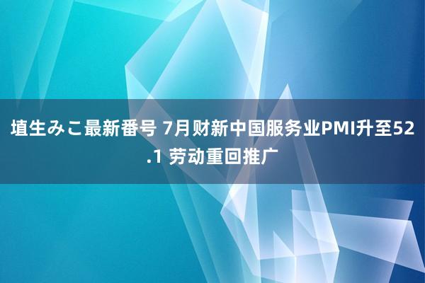 埴生みこ最新番号 7月财新中国服务业PMI升至52.1 劳动重回推广
