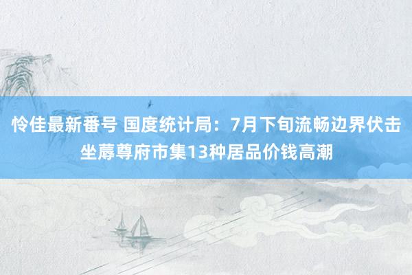 怜佳最新番号 国度统计局：7月下旬流畅边界伏击坐蓐尊府市集13种居品价钱高潮