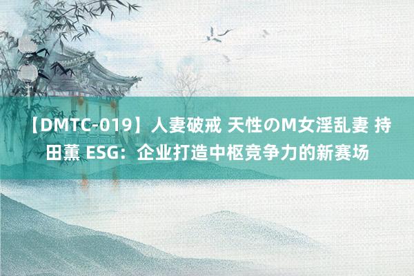 【DMTC-019】人妻破戒 天性のM女淫乱妻 持田薫 ESG：企业打造中枢竞争力的新赛场