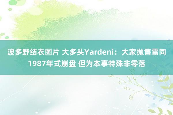 波多野结衣图片 大多头Yardeni：大家抛售雷同1987年式崩盘 但为本事特殊非零落