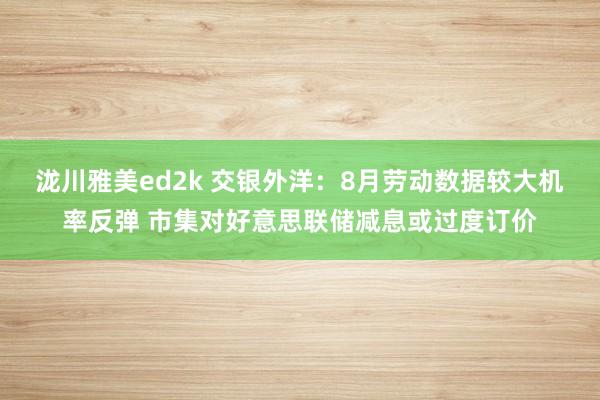 泷川雅美ed2k 交银外洋：8月劳动数据较大机率反弹 市集对好意思联储减息或过度订价