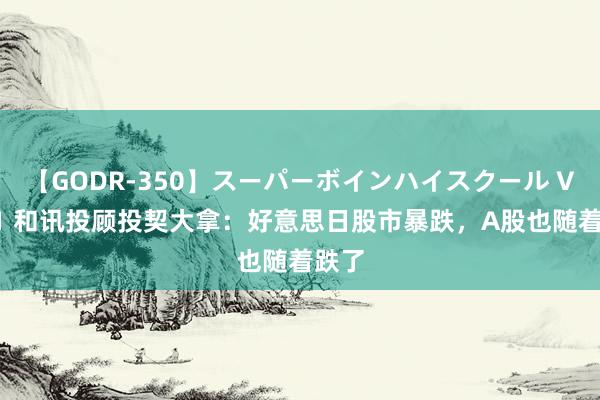 【GODR-350】スーパーボインハイスクール VOL.1 和讯投顾投契大拿：好意思日股市暴跌，A股也随着跌了