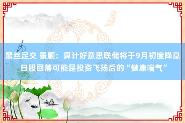 黑丝足交 景顺：算计好意思联储将于9月初度降息 日股回落可能是投资飞扬后的“健康喘气”