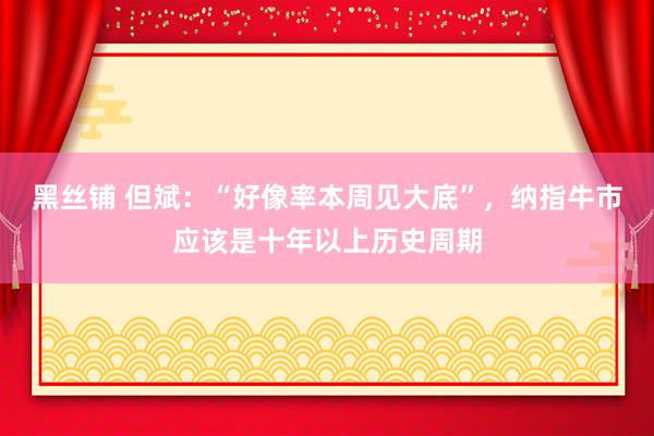 黑丝铺 但斌：“好像率本周见大底”，纳指牛市应该是十年以上历史周期