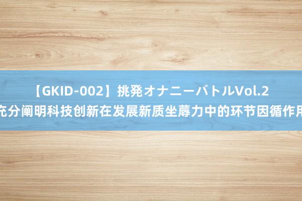 【GKID-002】挑発オナニーバトルVol.2 充分阐明科技创新在发展新质坐蓐力中的环节因循作用