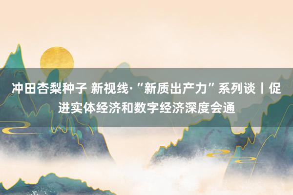 冲田杏梨种子 新视线·“新质出产力”系列谈丨促进实体经济和数字经济深度会通