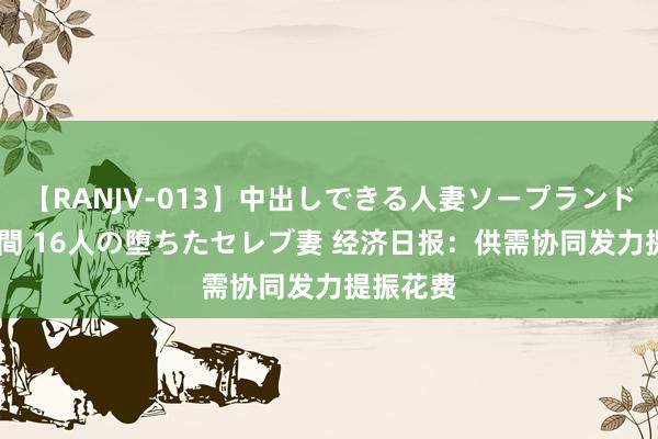 【RANJV-013】中出しできる人妻ソープランドDX 8時間 16人の堕ちたセレブ妻 经济日报：供需协同发力提振花费