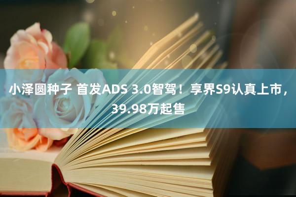小泽圆种子 首发ADS 3.0智驾！享界S9认真上市，39.98万起售