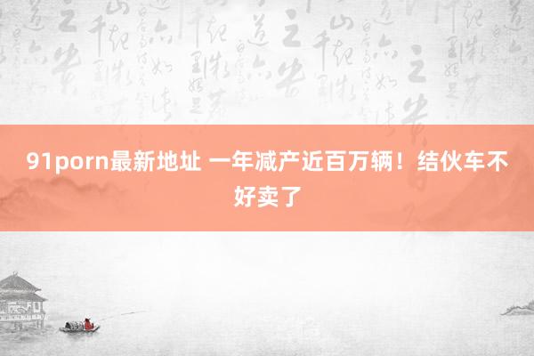 91porn最新地址 一年减产近百万辆！结伙车不好卖了