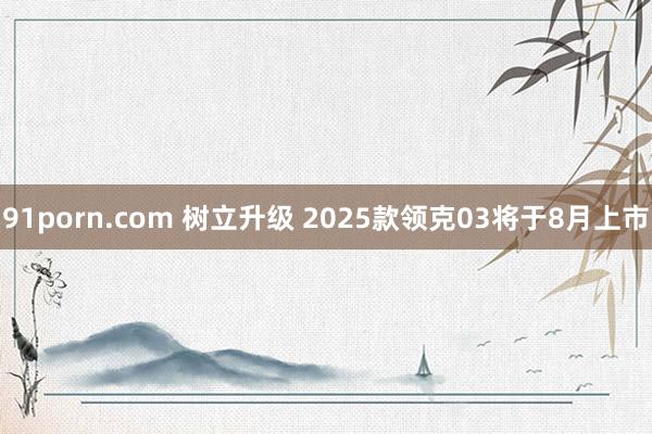91porn.com 树立升级 2025款领克03将于8月上市