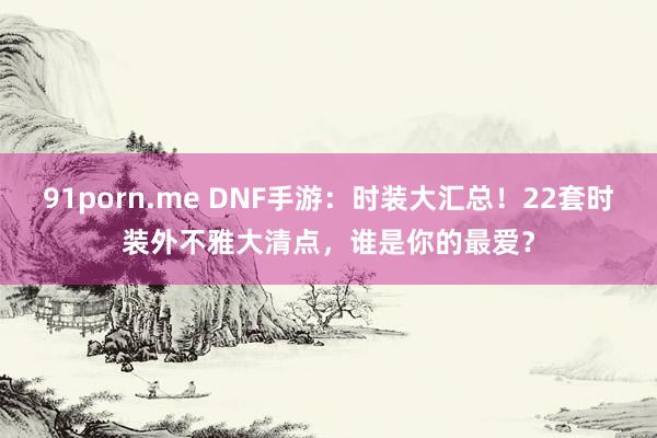 91porn.me DNF手游:时装大汇总!22套时装外不雅大清点,谁是你的最爱?