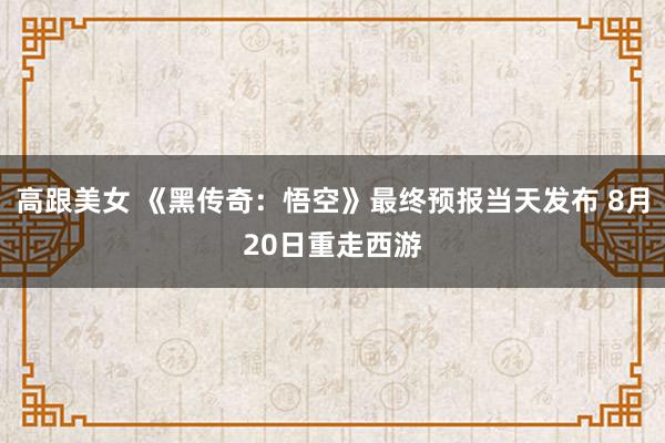 高跟美女 《黑传奇：悟空》最终预报当天发布 8月20日重走西游