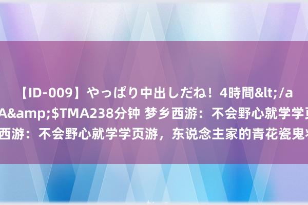 【ID-009】やっぱり中出しだね！4時間</a>2009-05-08TMA&$TMA238分钟 梦乡西游：不会野心就学学页游，东说念主家的青花瓷鬼将确切太帅了