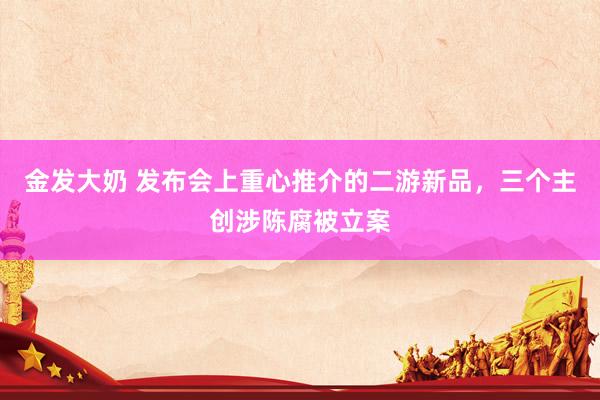 金发大奶 发布会上重心推介的二游新品，三个主创涉陈腐被立案