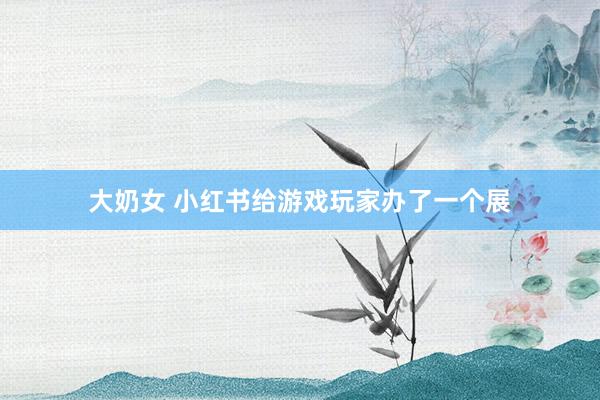 大奶女 小红书给游戏玩家办了一个展