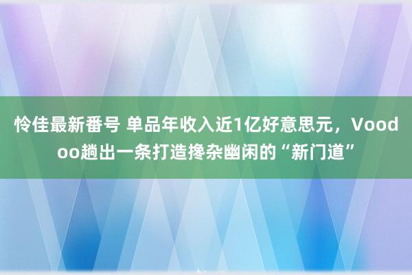 怜佳最新番号 单品年收入近1亿好意思元，Voodoo趟出一条打造搀杂幽闲的“新门道”