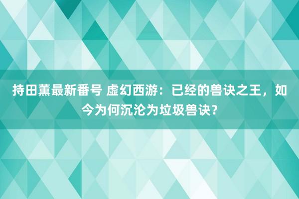 持田薫最新番号 虚幻西游：已经的兽诀之王，如今为何沉沦为垃圾兽诀？